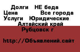 Долги - НЕ беда ! › Цена ­ 1 000 - Все города Услуги » Юридические   . Алтайский край,Рубцовск г.